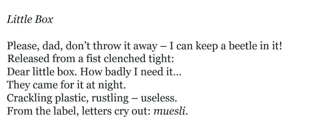 Little Box Please, dad, don’t throw it away – I can keep a beetle in it! Released from a fist clenched tight: Dear little box. How badly I need it… They came for it at night. Crackling plastic, rustling – useless. From the label, letters cry out: muesli.