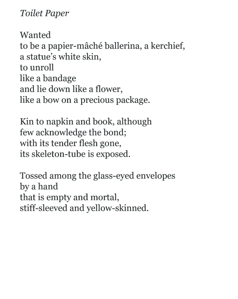 Toilet Paper Wanted to be a papier-mâché ballerina, a kerchief, a statue’s white skin, to unroll like a bandage and lie down like a flower, like a bow on a precious package. Kin to napkin and book, although few acknowledge the bond; with its tender flesh gone, its skeleton-tube is exposed. Tossed among the glass-eyed envelopes by a hand that is empty and mortal, stiff-sleeved and yellow-skinned.