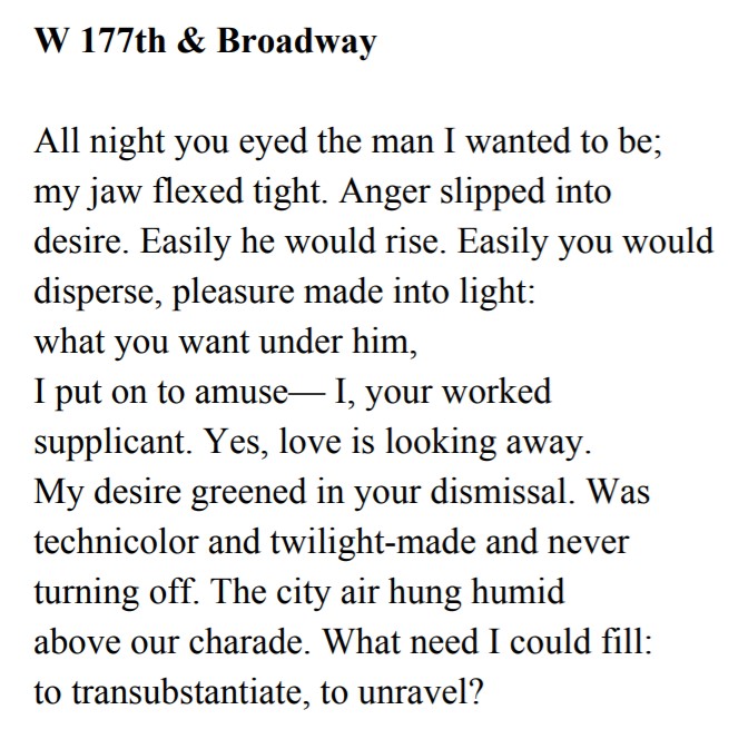 W 177th & Broadway All night you eyed the man I wanted to be; my jaw flexed tight. Anger slipped into desire. Easily he would rise. Easily you would disperse, pleasure made into light: what you want under him, I put on to amuse— I, your worked supplicant. Yes, love is looking away. My desire greened in your dismissal. Was technicolor and twilight-made and never turning off. The city air hung humid above our charade. What need I could fill: to transubstantiate, to unravel?