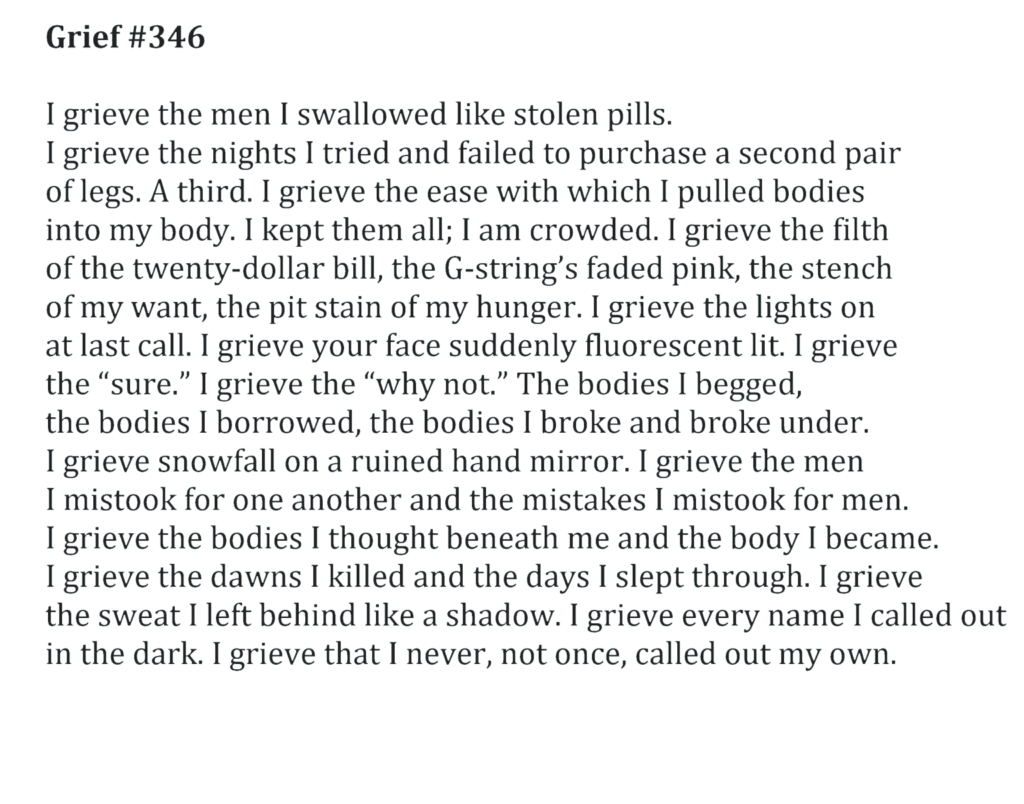 Grief #346 I grieve the men I swallowed like stolen pills. I grieve the nights I tried and failed to purchase a second pair of legs. A third. I grieve the ease with which I pulled bodies into my body. I kept them all; I am crowded. I grieve the filth of the twenty-dollar bill, the G-string’s faded pink, the stench of my want, the pit stain of my hunger. I grieve the lights on at last call. I grieve your face suddenly fluorescent lit. I grieve the “sure.” I grieve the “why not.” The bodies I begged, the bodies I borrowed, the bodies I broke and broke under. I grieve snowfall on a ruined hand mirror. I grieve the men I mistook for one another and the mistakes I mistook for men. I grieve the bodies I thought beneath me and the body I became. I grieve the dawns I killed and the days I slept through. I grieve the sweat I left behind like a shadow. I grieve every name I called out in the dark. I grieve that I never, not once, called out my own.