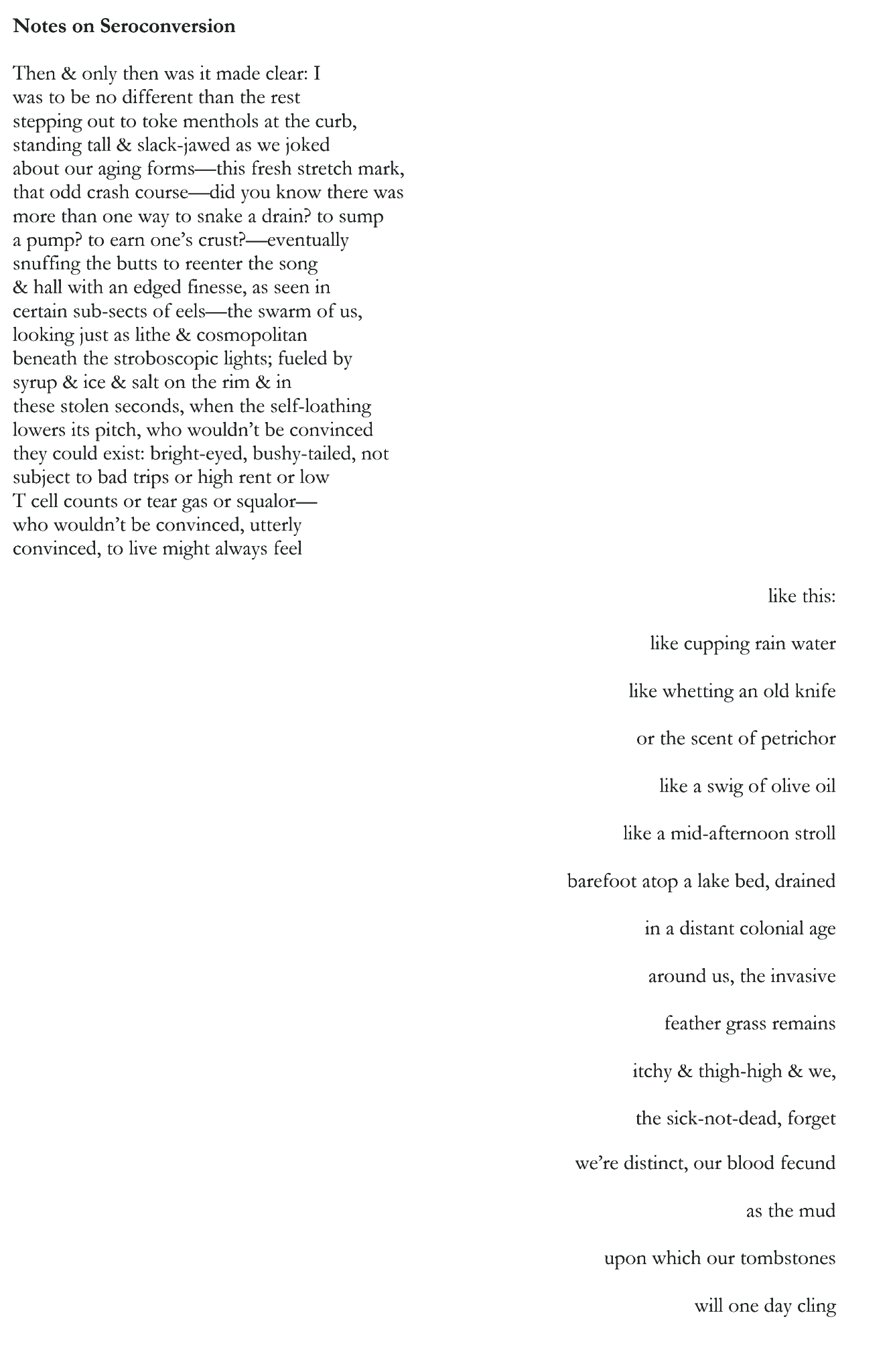 Notes on Seroconversion Then & only then was it made clear: I was to be no different than the rest stepping out to toke menthols at the curb, standing tall & slack-jawed as we joked about our aging forms—this fresh stretch mark, that odd crash course—did you know there was more than one way to snake a drain? to sump a pump? to earn one’s crust?—eventually snuffing the butts to reenter the song & hall with an edged finesse, as seen in certain sub-sects of eels—the swarm of us, looking just as lithe & cosmopolitan beneath the stroboscopic lights; fueled by syrup & ice & salt on the rim & in these stolen seconds, when the self-loathing lowers its pitch, who wouldn’t be convinced they could exist: bright-eyed, bushy-tailed, not subject to bad trips or high rent or low T cell counts or tear gas or squalor— who wouldn’t be convinced, utterly convinced, to live might always feel like this: like cupping rain water like whetting an old knife or the scent of petrichor like a swig of olive oil like a mid-afternoon stroll barefoot atop a lake bed, drained in a distant colonial age around us, the invasive feather grass remains itchy & thigh-high & we, the sick-not-dead, forget we’re distinct, our blood fecund as the mud upon which our tombstones will one day cling